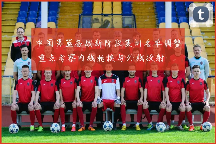 中国男篮备战新阶段集训名单调整 重点考察内线轮换与外线投射