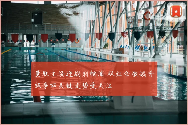 曼联主场迎战利物浦 双红会激战升级争四关键走势受关注