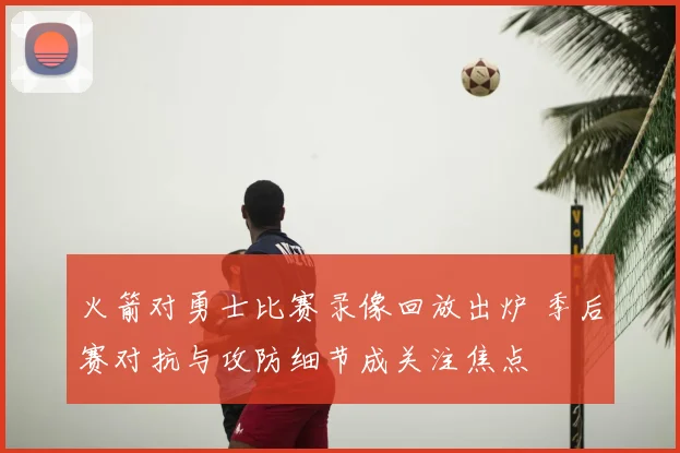 火箭对勇士比赛录像回放出炉 季后赛对抗与攻防细节成关注焦点