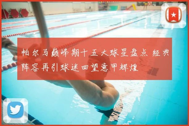 帕尔马巅峰期十五大球星盘点 经典阵容再引球迷回望意甲辉煌