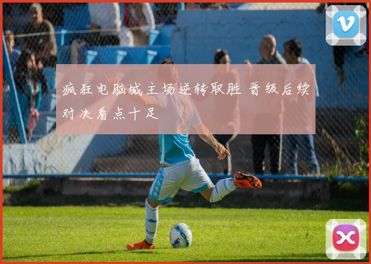 疯狂电脑城主场逆转取胜 晋级后续对决看点十足