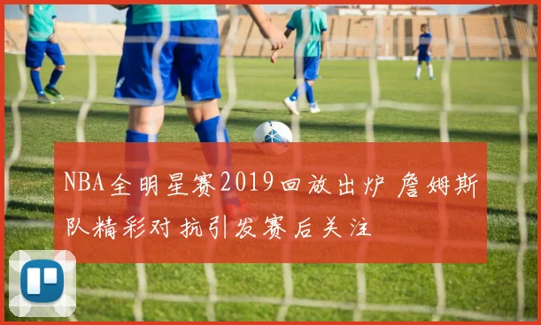 NBA全明星赛2019回放出炉 詹姆斯队精彩对抗引发赛后关注