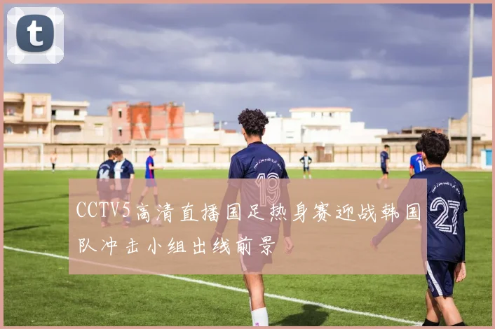 CCTV5高清直播国足热身赛迎战韩国队冲击小组出线前景