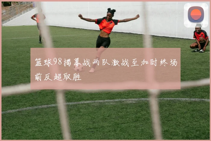 篮球98揭幕战两队激战至加时终场前反超取胜