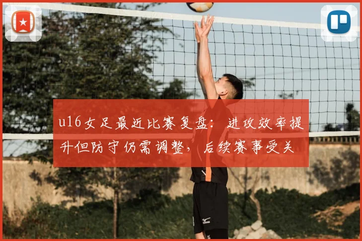 u16女足最近比赛复盘：进攻效率提升但防守仍需调整，后续赛事受关注
