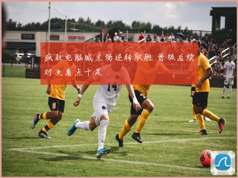 疯狂电脑城主场逆转取胜 晋级后续对决看点十足