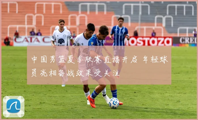 中国男篮夏季联赛直播开启 年轻球员亮相备战效果受关注
