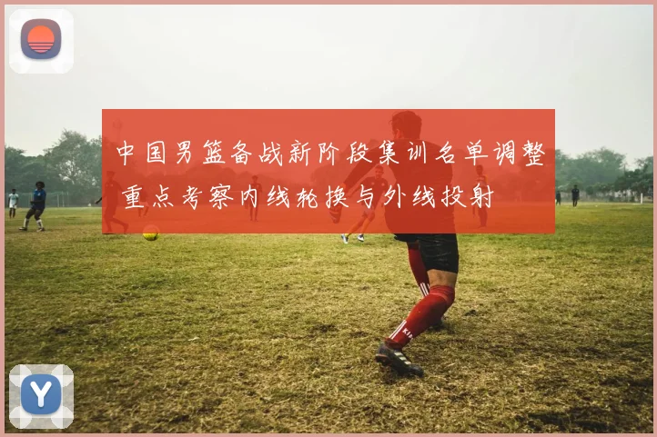中国男篮备战新阶段集训名单调整 重点考察内线轮换与外线投射