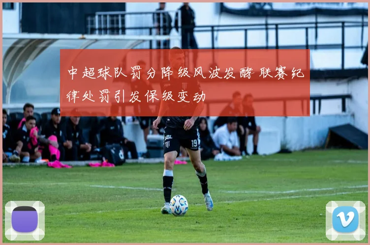中超球队罚分降级风波发酵 联赛纪律处罚引发保级变动