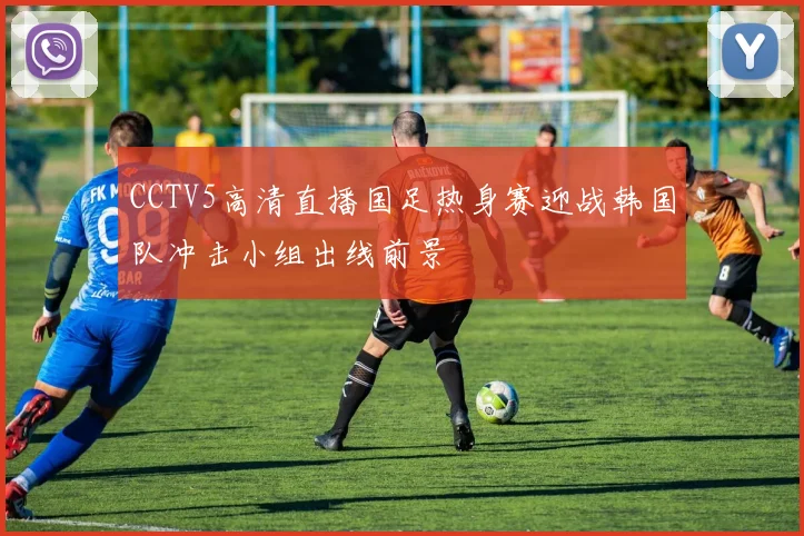 CCTV5高清直播国足热身赛迎战韩国队冲击小组出线前景