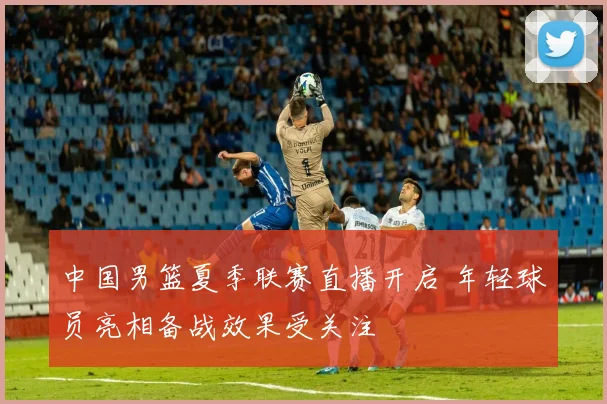 中国男篮夏季联赛直播开启 年轻球员亮相备战效果受关注