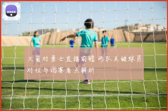 火箭对勇士直播前瞻 两队关键球员对位与比赛看点解析